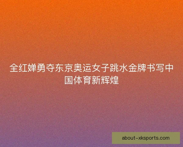 全红婵勇夺东京奥运女子跳水金牌书写中国体育新辉煌